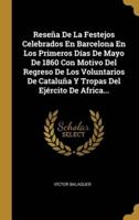 Reseña De La Festejos Celebrados En Barcelona En Los Primeros Días De Mayo De 1860 Con Motivo Del Regreso De Los Voluntarios De Cataluña Y Tropas Del Ejército De Africa...