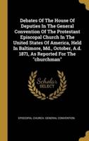 Debates Of The House Of Deputies In The General Convention Of The Protestant Episcopal Church In The United States Of America, Held In Baltimore, Md., October, A.d. 1871, As Reported For The "Churchman"