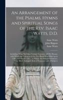 An Arrangement of the Psalms, Hymns and Spiritual Songs of the Rev. Isaac Watts, D.D. : Including (what No Other Volume Contains) All His Hymns, With Which the Vacancies in the First Book Were Filled up in 1786, and Also in 1793 ... to Which Are...