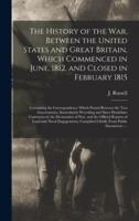 The History of the War, Between the United States and Great Britain, Which Commenced in June, 1812, and Closed in February 1815 [microform] : Containing the Correspondence Which Passed Between the Two Governments, Immediately Preceding and Since...