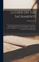 Luther on the Sacraments : or the Distinctive Doctrines of the Evang. Lutheran Church, Respecting Baptism and the Lord's Supper ; Containing a Sermon on Baptism, a Letter on Anabaptism, and His Larger Confession on the Lord's Supper