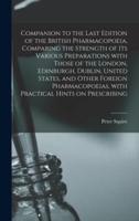 Companion to the Last Edition of the British Pharmacopoeia, Comparing the Strength of Its Various Preparations With Those of the London, Edinburgh, Dublin, United States, and Other Foreign Pharmacopoeias, With Practical Hints on Prescribing