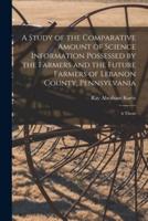 A Study of the Comparative Amount of Science Information Possessed by the Farmers and the Future Farmers of Lebanon County, Pennsylvania [Microform]