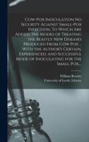 Cow-pox Inoculation No Security Against Small-pox Infection. To Which Are Added, the Modes of Treating the Beastly New Diseases Produced From Cow Pox ... With the Author's Certain, Experienced, and Successful Mode of Inoculating for the Small Pox,...