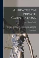 A Treatise on Private Corporations : the Effect of the Clause of the Constitution of the United States That Forbids a State to Pass a "law Impairing the Obligation of Contracts," Upon the Police Control of a State Over Private Corporations