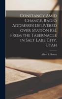 Constancy Amid Change, Radio Addresses Delivered Over Station KSL From the Tabernacle in Salt Lake City, Utah