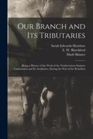 Our Branch and Its Tributaries : Being a History of the Work of the Northwestern Sanitary Commission and Its Auxiliaries, During the War of the Rebellion