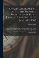An Alphabetical List of All the Shipping Registered at Saint John, N. B. on the 1st of January, 1867 [microform] : Showing the Name of Vessel, Rig, Tons Register, Place Where Built, Year When Built, and Name and Address of Sole Registered Owner, or Of...