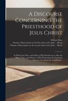A Discourse Concerning the Priesthood of Jesus Christ : in Which the Date, and Order of His Priesthood, as Also the Place, Time, and Manner of His Performing the Functions Thereof, Are Distinctly Considered ..