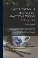 Easy Lessons in the Art of Practical Wood Carving : Suited to the Wants of Carpenters, Joiners, Amateurs and Professional Wood Carvers ; Being a Practical Manual and Guide to All Kinds of Wood Carving ... Together With an Essay on the Principles Of...