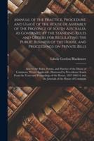 Manual of the Practice, Procedure, and Usage of the House of Assembly of the Province of South Australia. As Governed by the Standing Rules and Orders for Regulating the Public Business of the House, and Proceedings on Private Bills; and by the Rules,...
