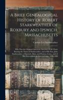 A Brief Genealogical History of Robert Starkweather of Roxbury and Ipswich, Massachusetts : Who Was the Original American Ancestor of All Those Bearing the Name of Starkweather, and of His Son, John Starkweather, of Ipswich, Mass. and Preston, Conn.,...
