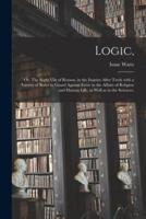 Logic, : or, The Right Use of Reason, in the Inquiry After Truth With a Variety of Rules to Guard Against Error in the Affairs of Religion and Human Life, as Well as in the Sciences.