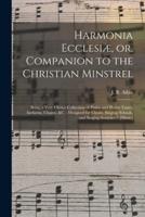 Harmonia Ecclesiæ, or, Companion to the Christian Minstrel : Being a Very Choice Collection of Psalm and Hymn Tunes, Anthems, Chants, &c. : Designed for Choirs, Singing Schools, and Singing Societies / [music]