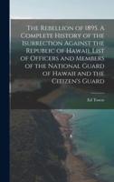 The Rebellion of 1895. A Complete History of the Isurrection Against the Republic of Hawaii. List of Officers and Members of the National Guard of Hawaii and the Citizen's Guard