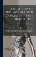 A Brief View of the Laws of Upper Canada up to the Present Time [microform] : Including a Treatise on the Law of Executors and Wills, and the Law Relative to Landlord and Tenant, Distress for Rent, Constables, Assessors and Collectors, and Township...