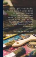 Acme Quality Painting Guide Book : a Guide Book of Information for Painters, Decorators, Architects, Contractors and Householders / by the Makers of Acme Quality Paints, Enamels, Stains, Varnishes