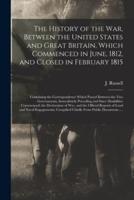 The History of the War, Between the United States and Great Britain, Which Commenced in June, 1812, and Closed in February 1815 [microform] : Containing the Correspondence Which Passed Between the Two Governments, Immediately Preceding and Since...