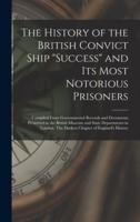 The History of the British Convict Ship "Success" and Its Most Notorious Prisoners : Compiled From Governmental Records and Documents Preserved in the British Museum and State Departments in London. The Darkest Chapter of England's History