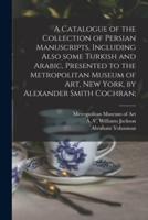 A Catalogue of the Collection of Persian Manuscripts, Including Also Some Turkish and Arabic, Presented to the Metropolitan Museum of Art, New York, by Alexander Smith Cochran;