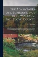 The Advantages and Surroundings of New Albany, Ind., Floyd County : Manufacturing, Mercantile and Professional Interests ... Public Buildings and Officials, Schools, Churches, Societies, Canals, Rivers, Railroads, Etc., Etc