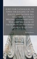 A Key for Catholicks, to Open the Jugling of the Jesuits, and Satisfie All That Are but Truly Willing to Understand, Whether the Cause of the Roman or Reformed Church Be of God ..