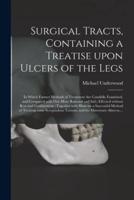 Surgical Tracts, Containing a Treatise Upon Ulcers of the Legs; in Which Former Methods of Treatment Are Candidly Examined, and Compared With One More Rational and Safe; Effected Without Rest and Confinement