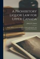 A Prohibitory Liquor Law for Upper Canada [microform] : Being a Bill for an Act to Prohibit the Sale by Retail, &c. With Remarks and Other Documents