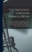 The Druggists Circular Formula Book : in Which May Be Found Recipes for Hundreds of Unofficial Preparations in Daily Demand in the Drug Store, the Laboratory, the Boudoir, the Household, the Work Shop, on the Farm, and Wherever There Are Men, Women And...