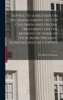 Advice to a Mother on the Management of Her Children and on the Treatment on the Moment of Some of Their More Pressing Illnesses and Accidents [microform]