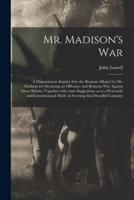 Mr. Madison's War [microform] : a Dispassionate Inquiry Into the Reasons Alleged by Mr. Madison for Declaring an Offensive and Ruinous War Against Great Britain; Together With Some Suggestions as to a Peaceable and Constitutional Mode of Averting That...