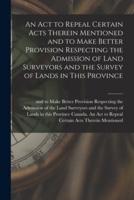 An Act to Repeal Certain Acts Therein Mentioned and to Make Better Provision Respecting the Admission of Land Surveyors and the Survey of Lands in This Province [Microform]
