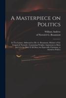 A Masterpiece on Politics : in Ten Letters, Addressed to Mr. G. Beaumont, Minister of the Gospel, at Norwich : Containing Weighty Arguments to Shew That It is the Duty of All Men, but Especially Christians, to Attend to Politics