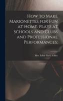 How to Make Marionettes for Fun at Home, Plays at Schools and Clubs and Professional Performances;