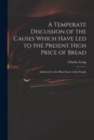 A Temperate Discussion of the Causes Which Have Led to the Present High Price of Bread : Addressed to the Plain Sense of the People