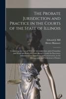The Probate Jurisdiction and Practice in the Courts of the State of Illinois : Containing the Law of Wills, of Administration and of Guardian and Ward and Rules of Court : Being a Guide for Executors, Administrators, Guardians and Conservators, in The...