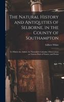 The Natural History and Antiquities of Selborne, in the County of Southampton : to Which Are Added, the Naturalist's Calendar, Observations on Various Parts of Nature, and Poems