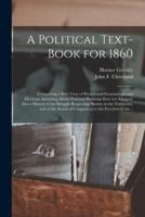 A Political Text-book for 1860 : Comprising a Brief View of Presidential Nominations and Elections, Including All the National Platforms Ever yet Adopted: Also a History of the Struggle Respecting Slavery in the Territories, and of the Action Of...