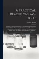 A Practical Treatise on Gas-light : Exhibiting a Summary Description of the Apparatus and Machinery Best Calculated for Illuminating Streets, Houses, and Manufactories, With Carburetted Hydrogen, or Coal-gas : With Remarks on the Utility, Safety, And...
