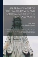 An Arrangement of the Psalms, Hymns, and Spiritual Songs of the Rev. Isaac Watts : to Which is Added, a Supplement of More Than Three Hundred Hymns From the Best Authors, Including All the Hymns of Dr. Watts, Adapted to Public Worship