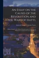 An Essay on the Causes of the Revolution and Civil Wars of Hayti, : Being a Sequel to the Political Remarks Upon Certain French Publications and Journals Concerning Hayti.