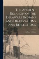 The Ancient Religion of the Delaware Indians and Observations and Reflections