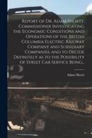 Report of Dr. Adam Shortt, Commissioner Investigating the Economic Conditions and Operations of the British Columbia Electric Railway Company and Subsidiary Companies, and to Decide Definitely as to the Possibility of Street Car Service Being...