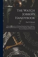 The Watch Jobber's Handybook : A Practical Manual on Cleaning, Repairing, &amp; Adjusting : Embracing Information on the Tools, Materials, Appliances and Processes Employed in Watchwork