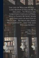 The Life of William Bedell ... Lord Bishop of Killmore in Ireland ... To Which Are Subjoyned Certain Letters, Which Passed Betwixt Spain and England in Matter of Religion ... Between Mr. James Waddesworth ... and the Said William Bedell ..