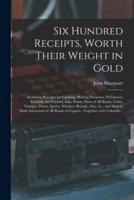 Six Hundred Receipts, Worth Their Weight in Gold : Including Receipts for Cooking, Making Preserves, Perfumery, Cordials, Ice Creams, Inks, Paints, Dyes of All Kinds, Cider, Vinegar, Wines, Spirits, Whiskey, Brandy, Gin, Etc., and How to Make...