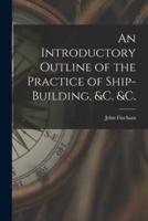 An Introductory Outline of the Practice of Ship-Building, &C. &C.