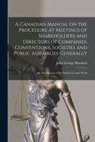 A Canadian Manual on the Procedure at Meetings of Shareholders and Directors of Companies, Conventions, Societies and Public Assemblies Generally : an Abridgment of the Author's Larger Work