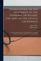 Observations on the Treatment of the Epiphora, or Watery Eye, and on the Fistula Lacrymalis : Together With Remarks on the Introduction of the Male Catheter, and on the Treatment of Haemorrhoids