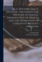 Dr. A. Wilford Hall's Hygienic Treatment for the Cure of Disease, Preservation of Health and the Promotion of Longevity Without Medicine [microform]